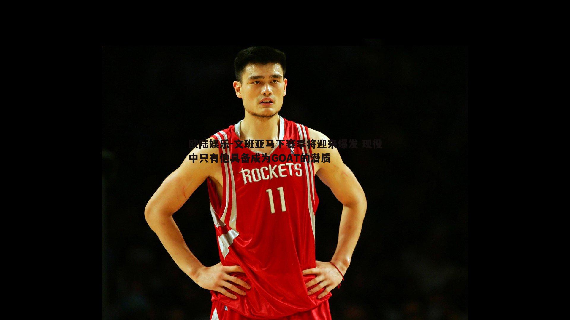 文班亚马下赛季将迎来爆发 现役中只有他具备成为GOAT的潜质